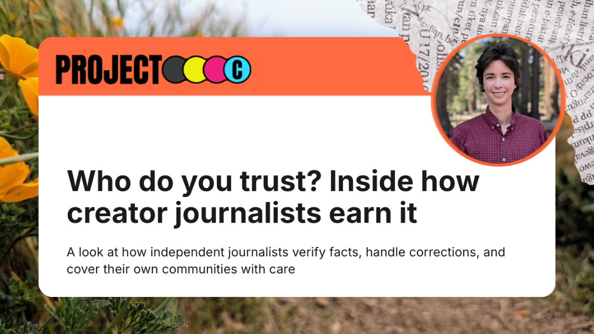 Project C article: Who do you trust? Inside how creator journalists earn it: A look at how independent journalists verify facts, handle corrections, and cover their own communities with care